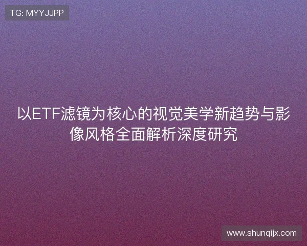 以ETF滤镜为核心的视觉美学新趋势与影像风格全面解析深度研究